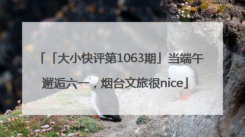 「大小快评第1063期」当端午邂逅六一，烟台文旅很nice